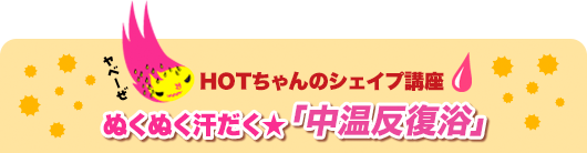 HOTちゃんのシェイプ講座 ぬくぬく汗だく★「中温反復浴」