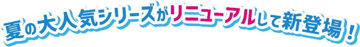 夏の大人気シリーズがリニューアルして新登場！