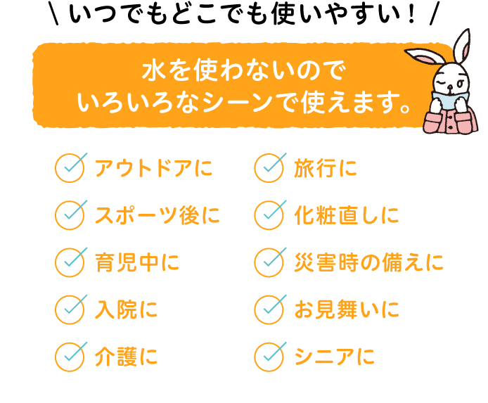 水を使わないのでいろいろなシーンで使えます。アウトドアに・スポーツ後に・育児中に・入院に・介護に・旅行に・化粧直しに・災害時の備えに・お見舞いに・シニアに